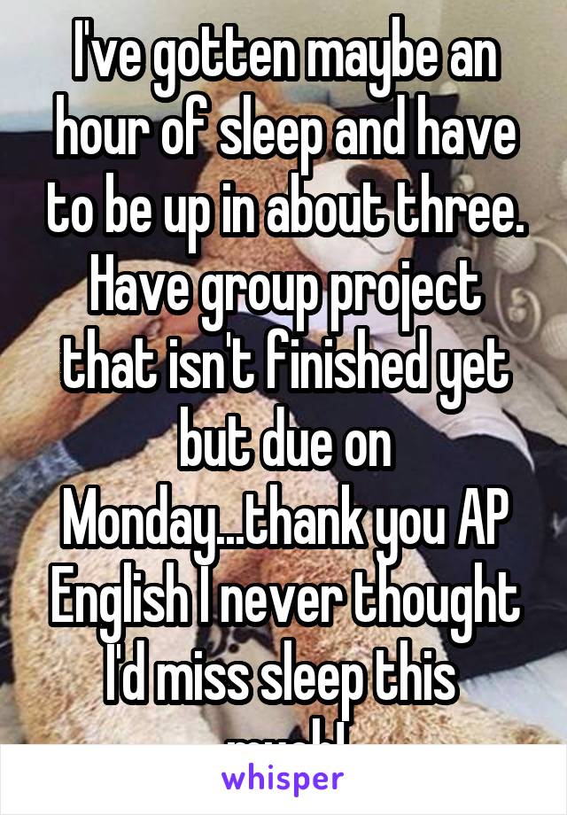 I've gotten maybe an hour of sleep and have to be up in about three. Have group project that isn't finished yet but due on Monday...thank you AP English I never thought I'd miss sleep this 
much!