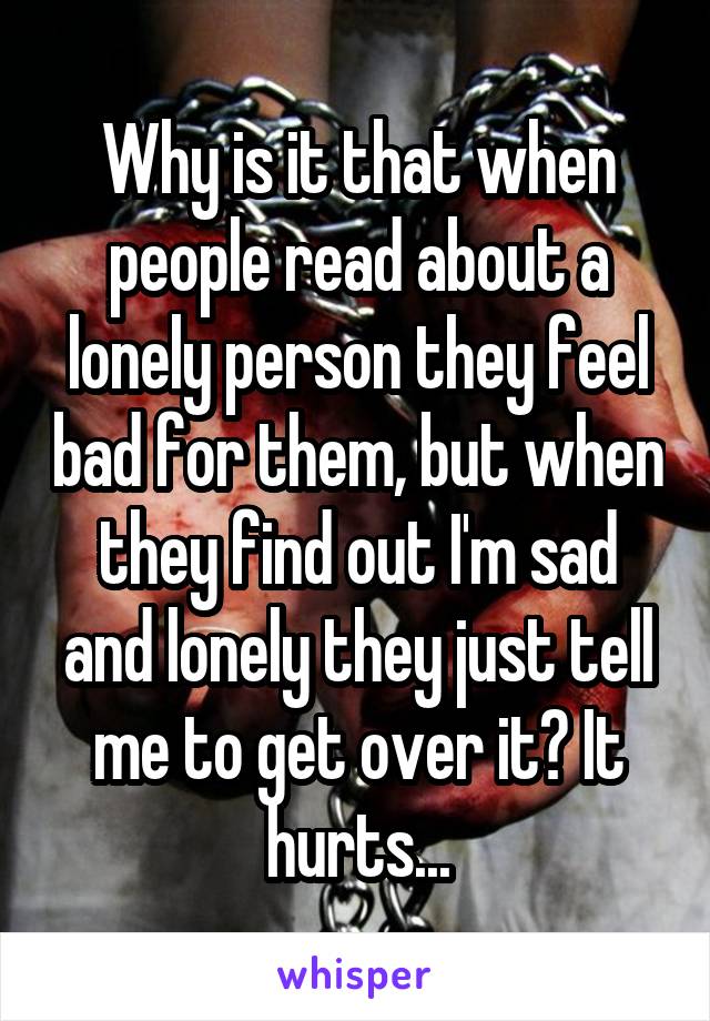 Why is it that when people read about a lonely person they feel bad for them, but when they find out I'm sad and lonely they just tell me to get over it? It hurts...