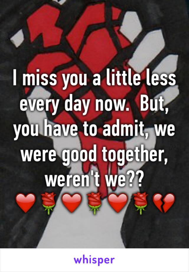 I miss you a little less every day now.  But, you have to admit, we were good together, weren't we??
❤️🌹❤️🌹❤️🌹💔