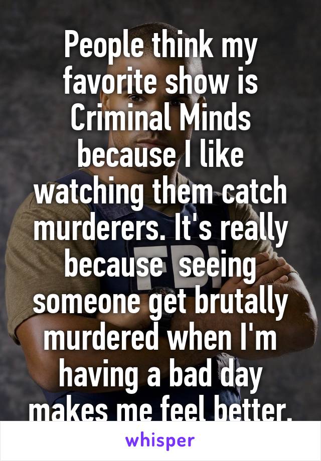 People think my favorite show is Criminal Minds because I like watching them catch murderers. It's really because  seeing someone get brutally murdered when I'm having a bad day makes me feel better.