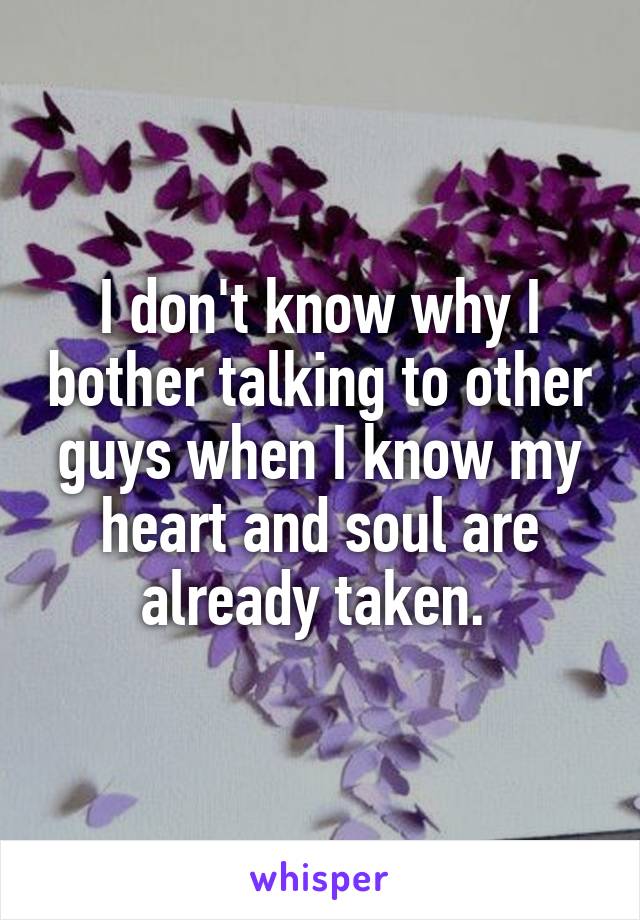 I don't know why I bother talking to other guys when I know my heart and soul are already taken. 