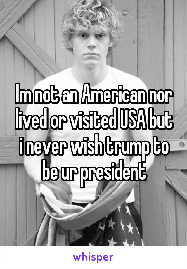 Im not an American nor lived or visited USA but i never wish trump to be ur president