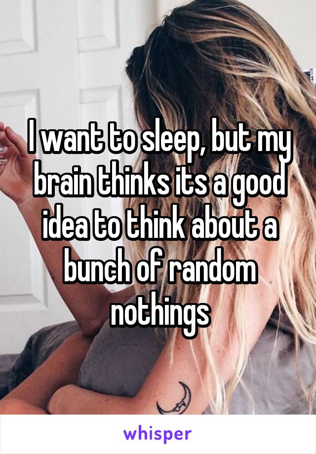 I want to sleep, but my brain thinks its a good idea to think about a bunch of random nothings