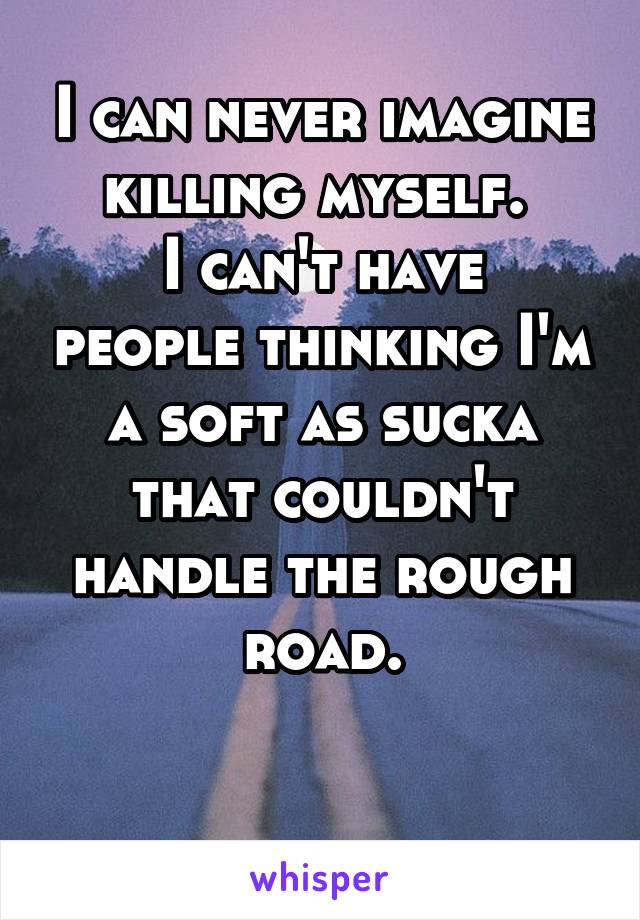 I can never imagine killing myself. 
I can't have people thinking I'm a soft as sucka that couldn't handle the rough road.

