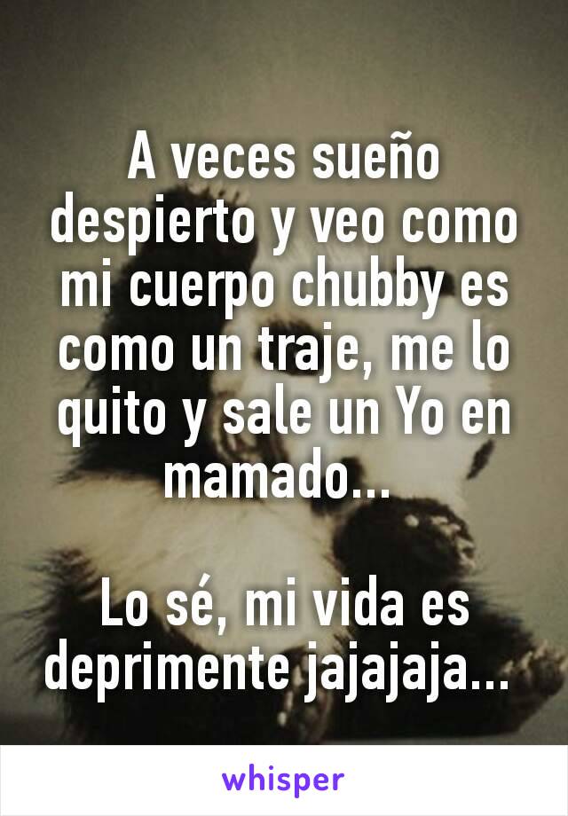 A veces sueño despierto y veo como mi cuerpo chubby es como un traje, me lo quito y sale un Yo en mamado... 

Lo sé, mi vida es deprimente jajajaja... 