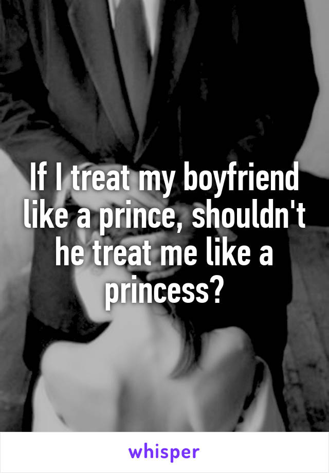 If I treat my boyfriend like a prince, shouldn't he treat me like a princess?