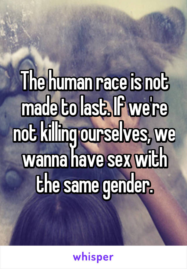 The human race is not made to last. If we're not killing ourselves, we wanna have sex with the same gender.