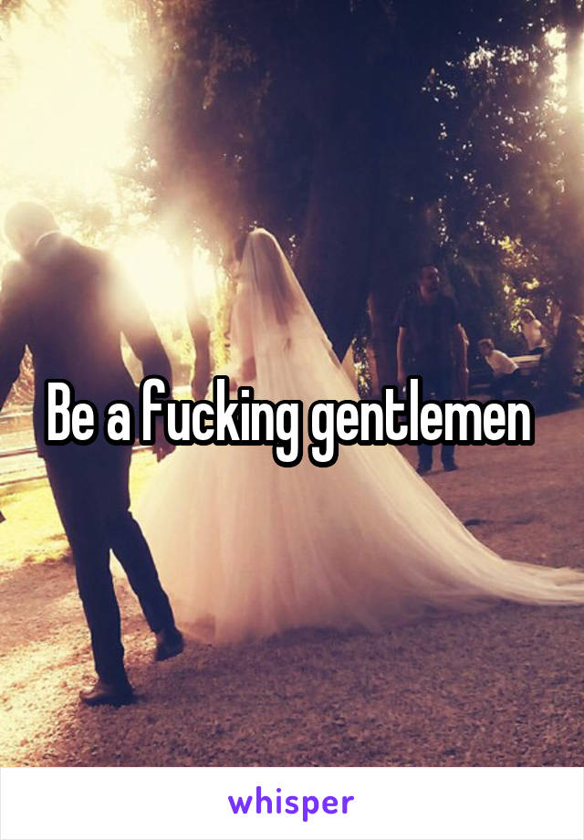 Be a fucking gentlemen 