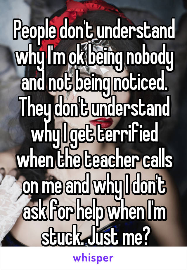 People don't understand why I'm ok being nobody and not being noticed. They don't understand why I get terrified when the teacher calls on me and why I don't ask for help when I'm
 stuck. Just me?