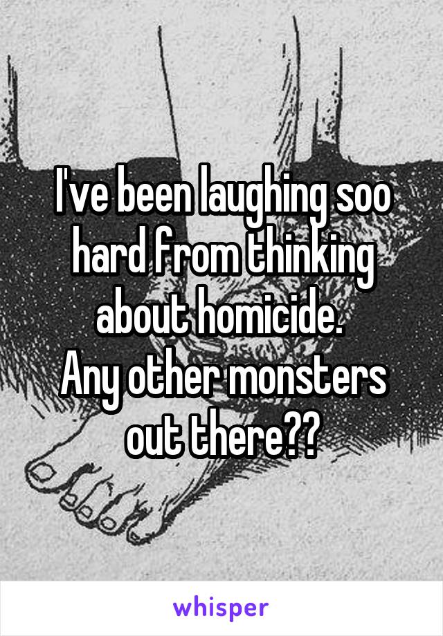 I've been laughing soo hard from thinking about homicide. 
Any other monsters out there??