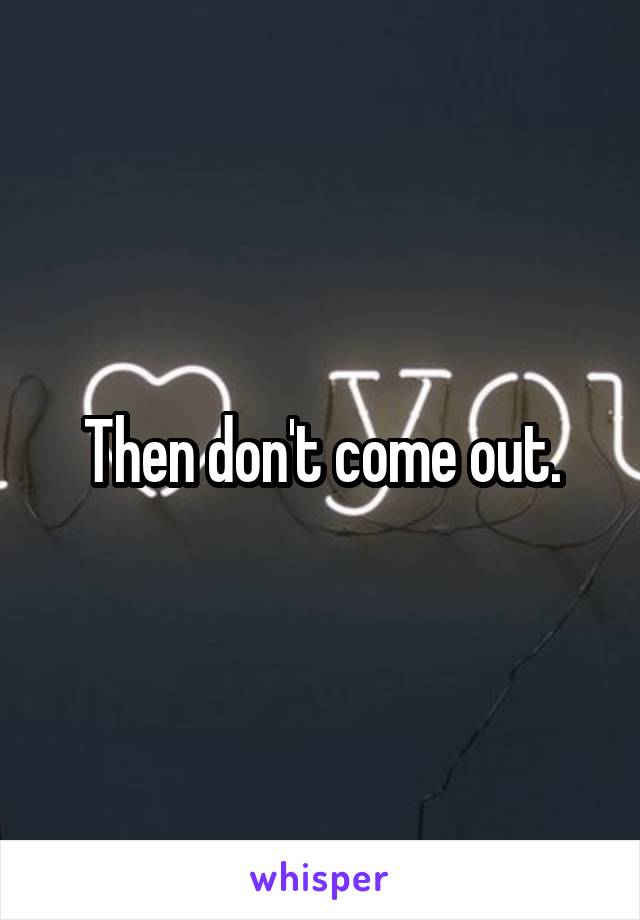 Then don't come out.