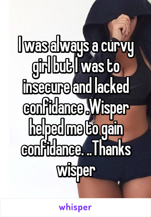 I was always a curvy girl but I was to insecure and lacked confidance .Wisper helped me to gain confidance. ..Thanks wisper