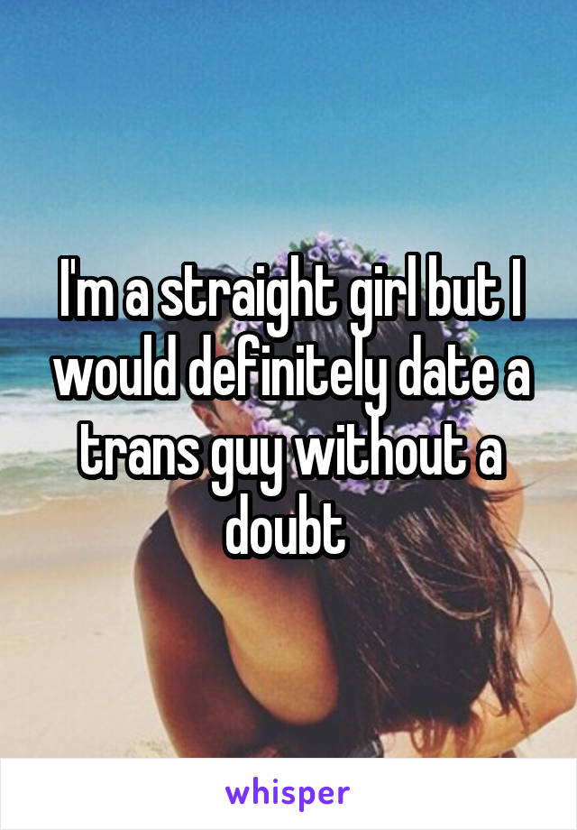 I'm a straight girl but I would definitely date a trans guy without a doubt 