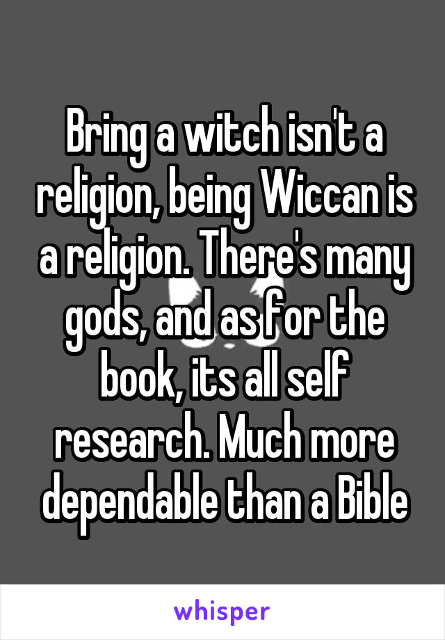 Bring a witch isn't a religion, being Wiccan is a religion. There's many gods, and as for the book, its all self research. Much more dependable than a Bible