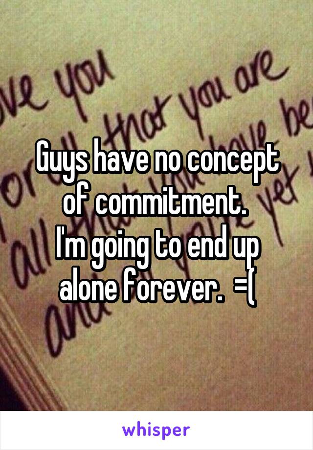 Guys have no concept of commitment. 
I'm going to end up alone forever.  =(