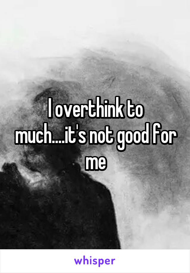 I overthink to much....it's not good for me