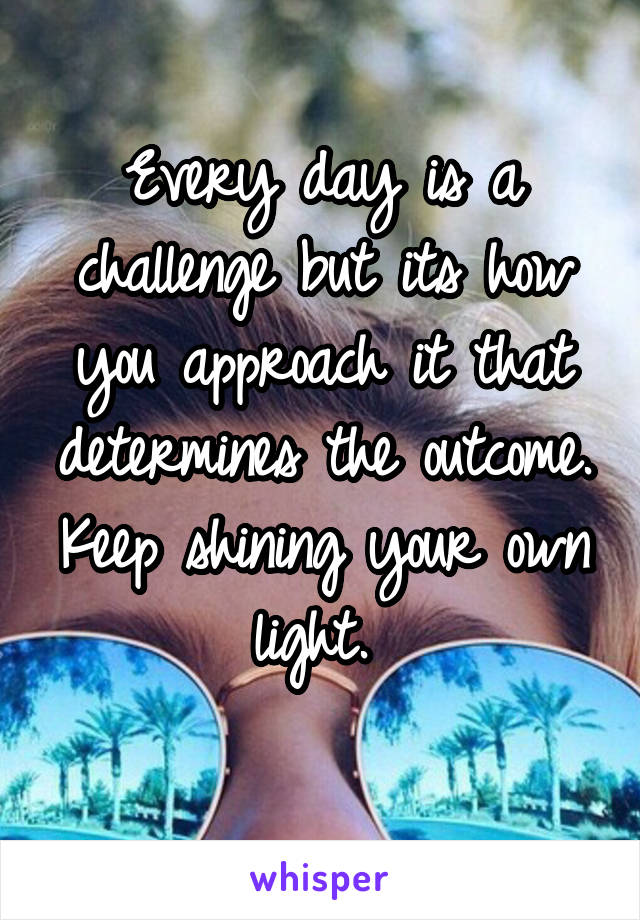 Every day is a challenge but its how you approach it that determines the outcome. Keep shining your own light. 
