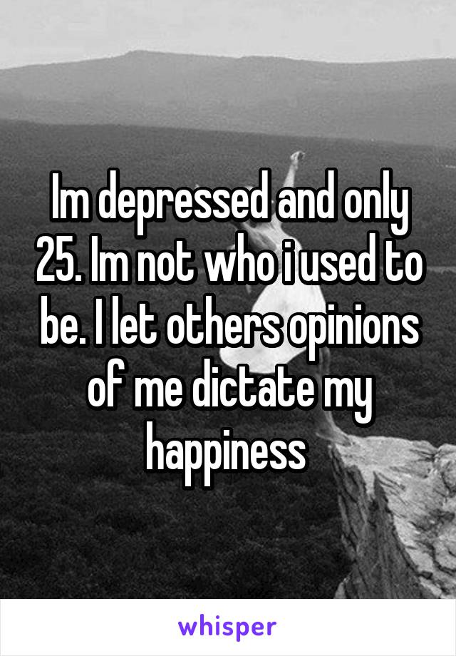 Im depressed and only 25. Im not who i used to be. I let others opinions of me dictate my happiness 