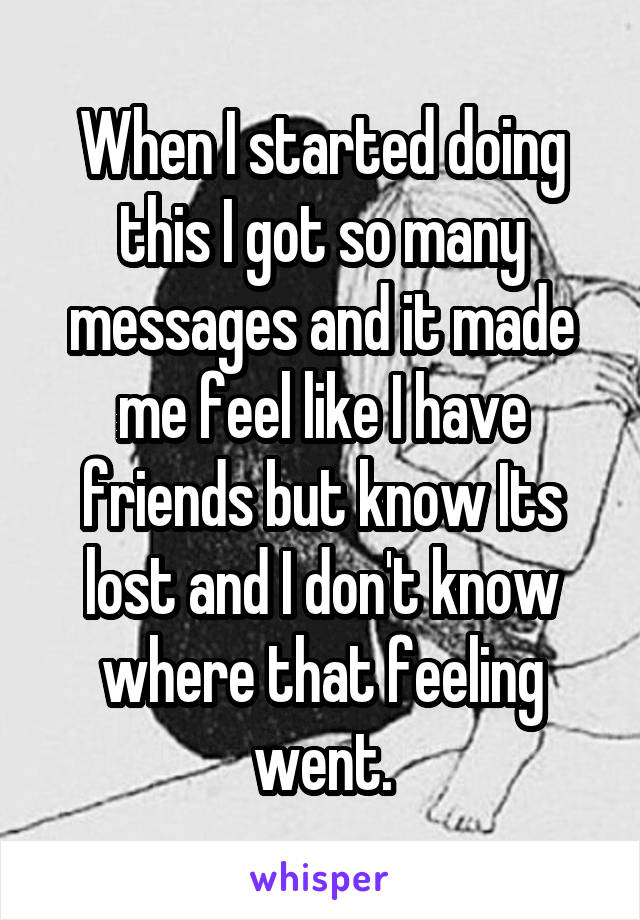 When I started doing this I got so many messages and it made me feel like I have friends but know Its lost and I don't know where that feeling went.