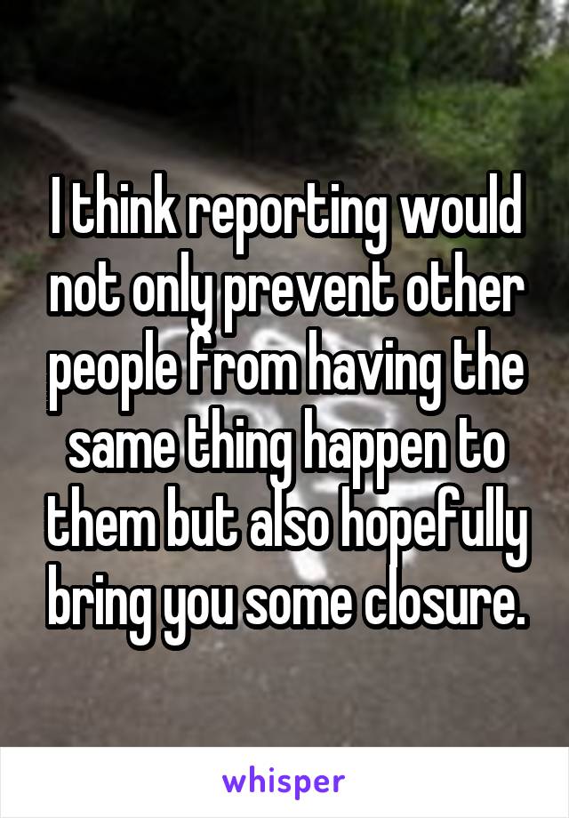 I think reporting would not only prevent other people from having the same thing happen to them but also hopefully bring you some closure.