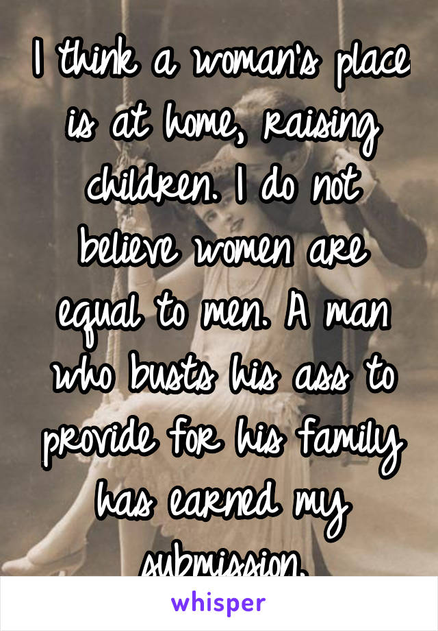 I think a woman's place is at home, raising children. I do not believe women are equal to men. A man who busts his ass to provide for his family has earned my submission.