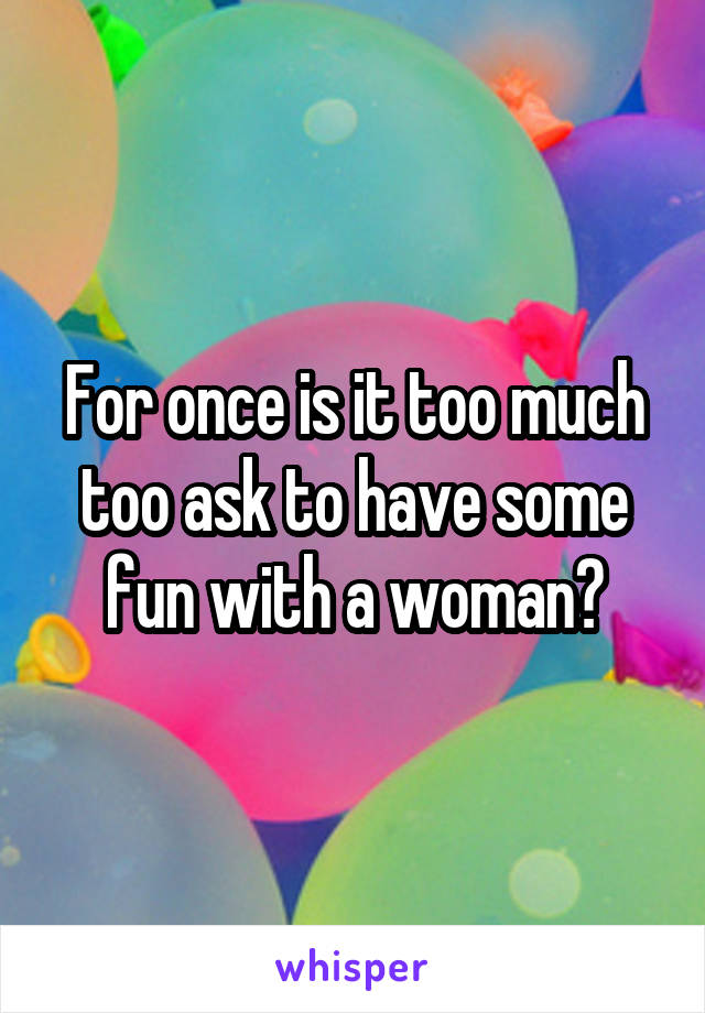 For once is it too much too ask to have some fun with a woman?