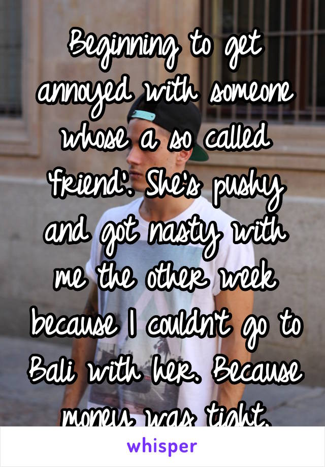 Beginning to get annoyed with someone whose a so called 'friend'. She's pushy and got nasty with me the other week because I couldn't go to Bali with her. Because money was tight.