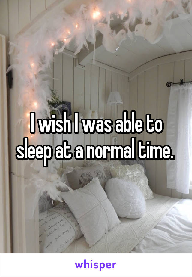 I wish I was able to sleep at a normal time. 