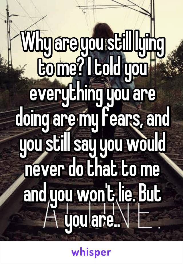 Why are you still lying to me? I told you everything you are doing are my fears, and you still say you would never do that to me and you won't lie. But you are..