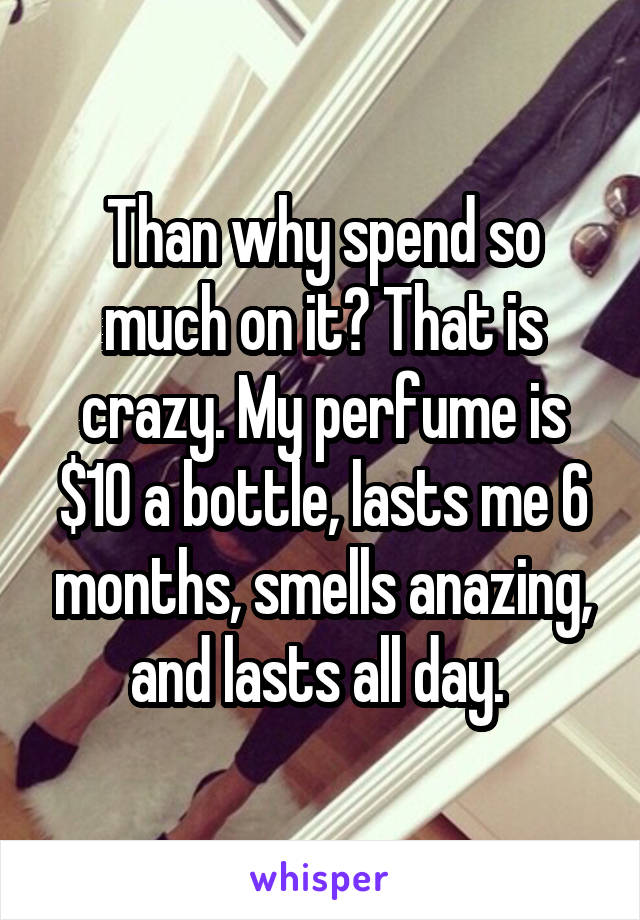 Than why spend so much on it? That is crazy. My perfume is $10 a bottle, lasts me 6 months, smells anazing, and lasts all day. 