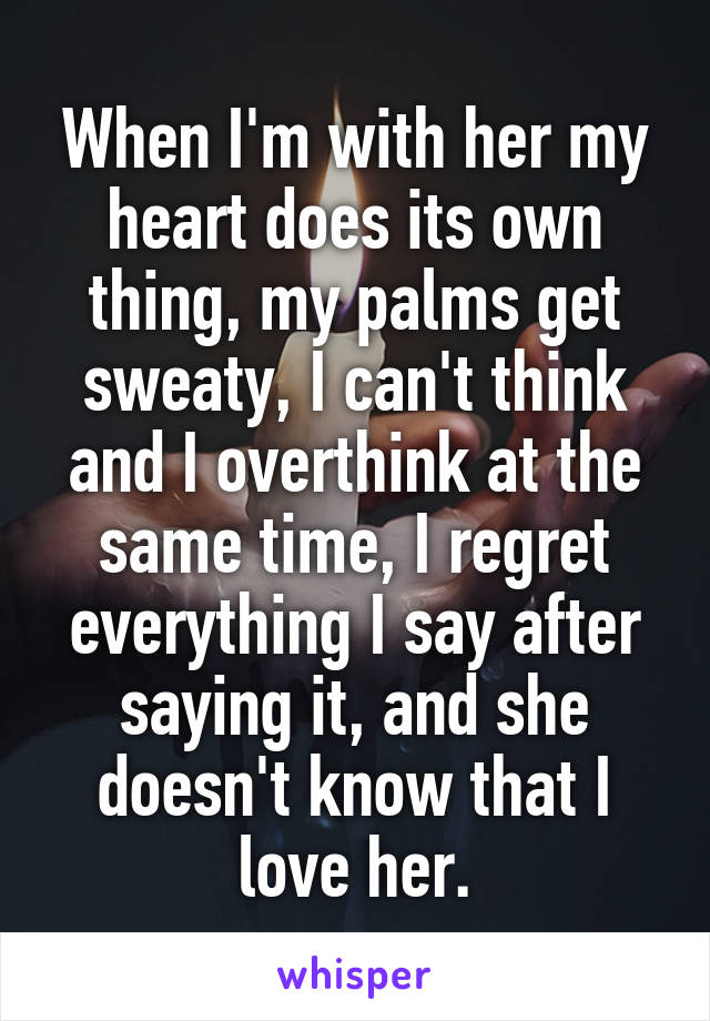 When I'm with her my heart does its own thing, my palms get sweaty, I can't think and I overthink at the same time, I regret everything I say after saying it, and she doesn't know that I love her.