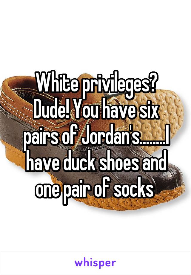 White privileges?
Dude! You have six pairs of Jordan's........I have duck shoes and one pair of socks 