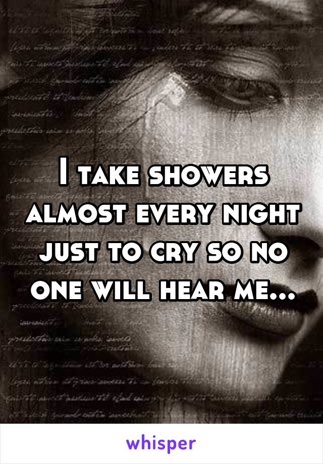 I take showers almost every night just to cry so no one will hear me...