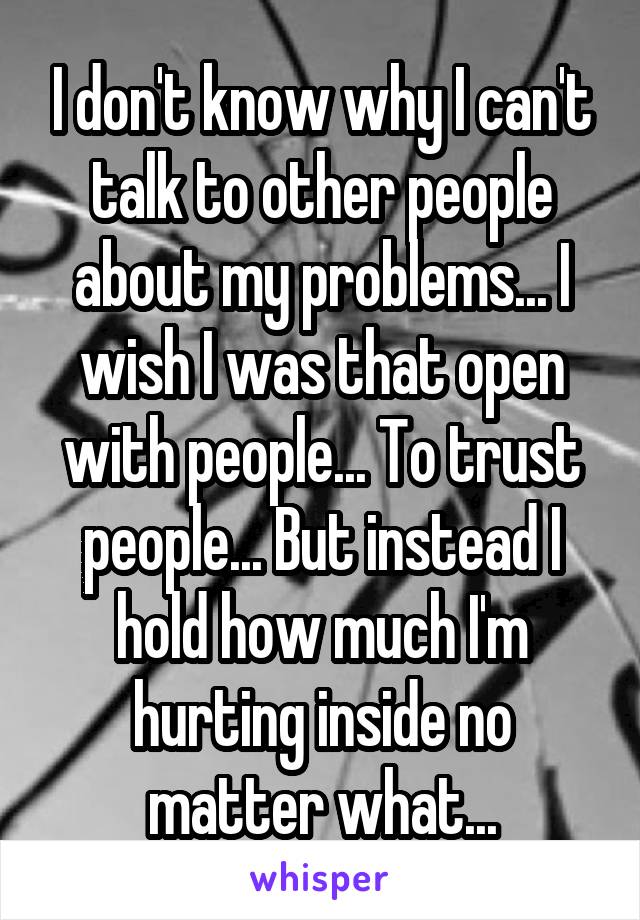 I don't know why I can't talk to other people about my problems... I wish I was that open with people... To trust people... But instead I hold how much I'm hurting inside no matter what...