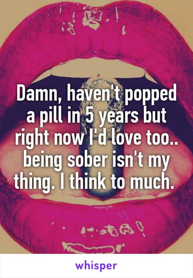 Damn, haven't popped a pill in 5 years but right now I'd love too.. being sober isn't my thing. I think to much. 