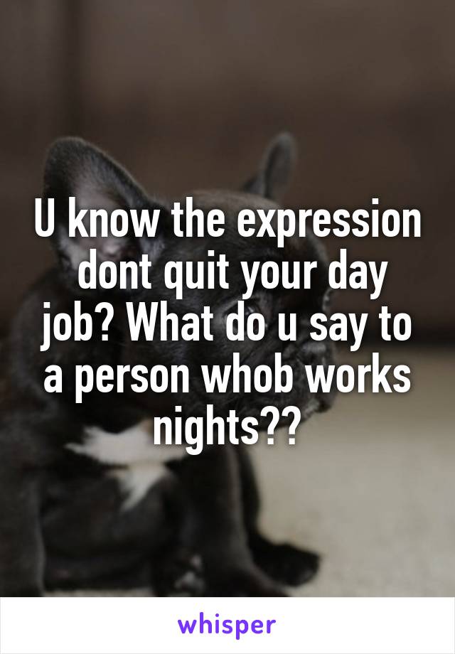 U know the expression  dont quit your day job? What do u say to a person whob works nights??