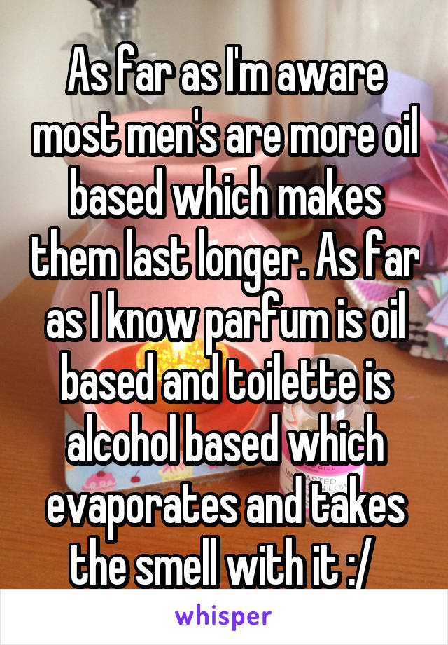 As far as I'm aware most men's are more oil based which makes them last longer. As far as I know parfum is oil based and toilette is alcohol based which evaporates and takes the smell with it :/ 