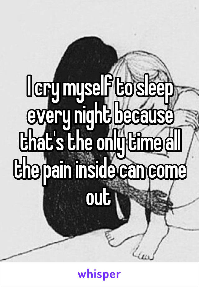 I cry myself to sleep every night because that's the only time all the pain inside can come out 