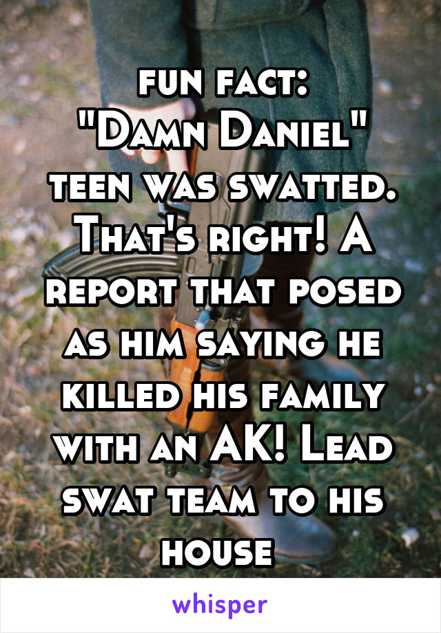 fun fact:
"Damn Daniel" teen was swatted.
That's right! A report that posed as him saying he killed his family with an AK! Lead swat team to his house 