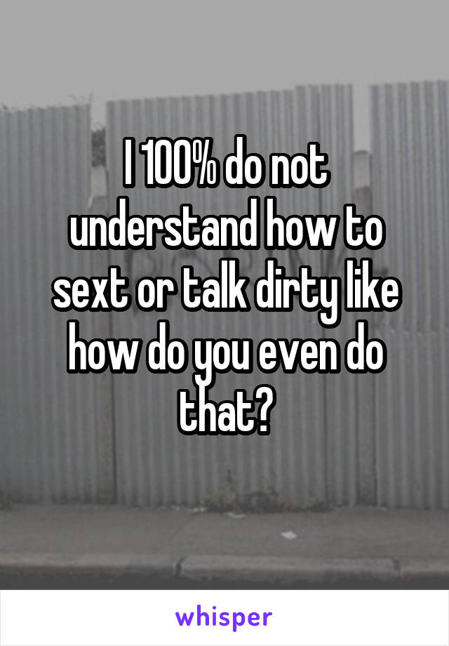 I 100% do not understand how to sext or talk dirty like how do you even do that?
