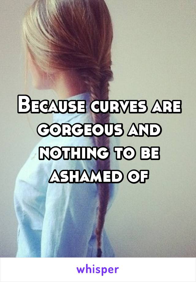 Because curves are gorgeous and nothing to be ashamed of