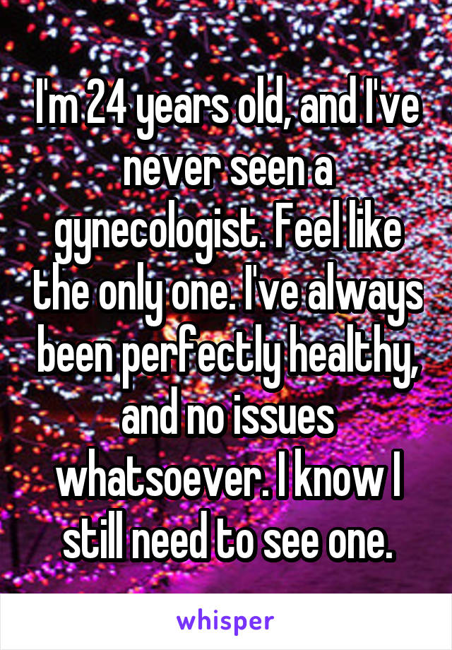 I'm 24 years old, and I've never seen a gynecologist. Feel like the only one. I've always been perfectly healthy, and no issues whatsoever. I know I still need to see one.