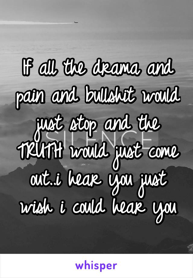 If all the drama and pain and bullshit would just stop and the TRUTH would just come out..i hear you just wish i could hear you