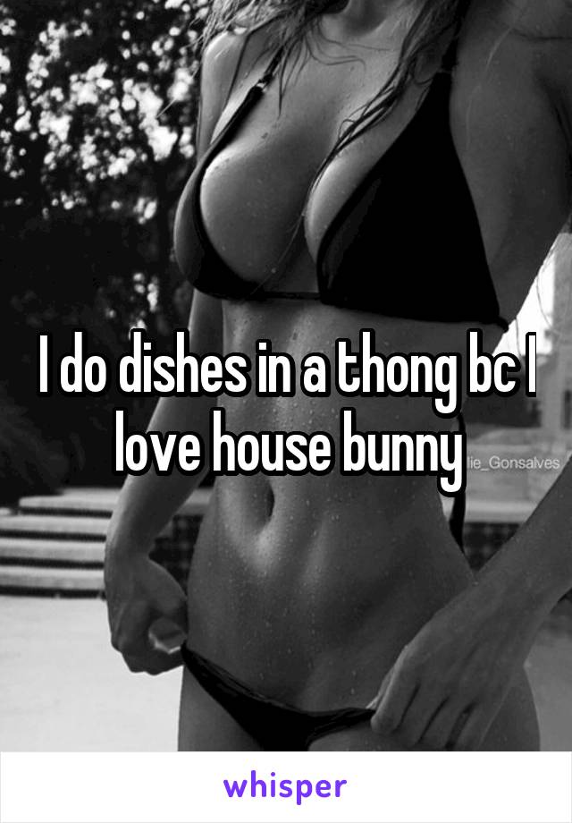 I do dishes in a thong bc I love house bunny