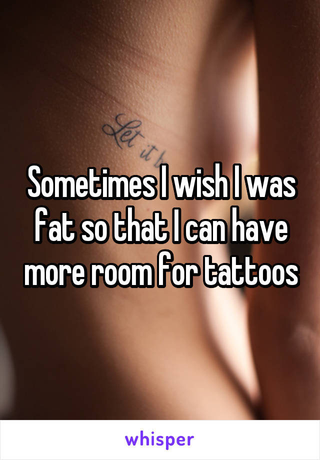 Sometimes I wish I was fat so that I can have more room for tattoos