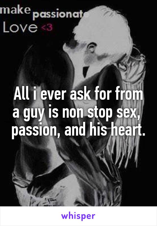 All i ever ask for from a guy is non stop sex,  passion, and his heart.