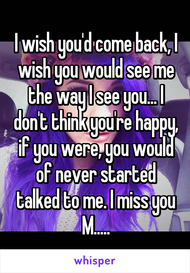 I wish you'd come back, I wish you would see me the way I see you... I don't think you're happy, if you were, you would of never started talked to me. I miss you M.....