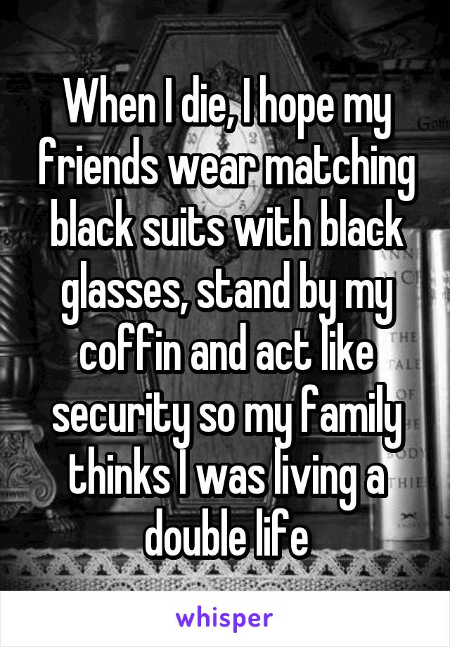 When I die, I hope my friends wear matching black suits with black glasses, stand by my coffin and act like security so my family thinks I was living a double life