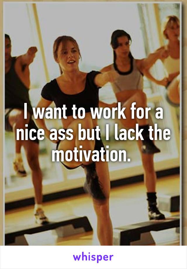 I want to work for a nice ass but I lack the motivation. 