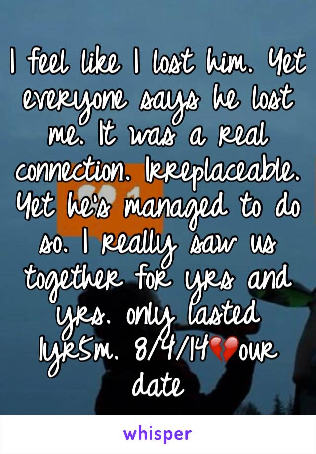 I feel like I lost him. Yet everyone says he lost me. It was a real connection. Irreplaceable. Yet he's managed to do so. I really saw us together for yrs and yrs. only lasted 1yr5m. 8/4/14💔our date 